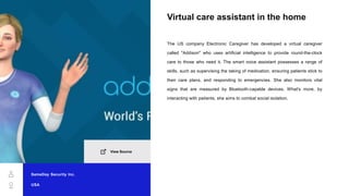 Virtual care assistant in the home
The US company Electronic Caregiver has developed a virtual caregiver
called "Addison" who uses artificial intelligence to provide round-the-clock
care to those who need it. The smart voice assistant possesses a range of
skills, such as supervising the taking of medication, ensuring patients stick to
their care plans, and responding to emergencies. She also monitors vital
signs that are measured by Bluetooth-capable devices. What's more, by
interacting with patients, she aims to combat social isolation.
SameDay Security Inc.
USA
View Source
 