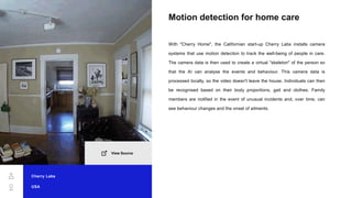 Motion detection for home care
With "Cherry Home", the Californian start-up Cherry Labs installs camera
systems that use motion detection to track the well-being of people in care.
The camera data is then used to create a virtual "skeleton" of the person so
that the AI can analyse the events and behaviour. This camera data is
processed locally, so the video doesn't leave the house. Individuals can then
be recognised based on their body proportions, gait and clothes. Family
members are notified in the event of unusual incidents and, over time, can
see behaviour changes and the onset of ailments.
Cherry Labs
USA
View Source
 