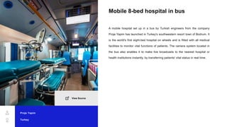 Mobile 8-bed hospital in bus
A mobile hospital set up in a bus by Turkish engineers from the company
Proje Yapim has launched in Turkey's southwestern resort town of Bodrum. It
is the world's first eight-bed hospital on wheels and is fitted with all medical
facilities to monitor vital functions of patients. The camera system located in
the bus also enables it to make live broadcasts to the nearest hospital or
health institutions instantly, by transferring patients' vital status in real time.
Proje Yapim
Turkey
View Source
 