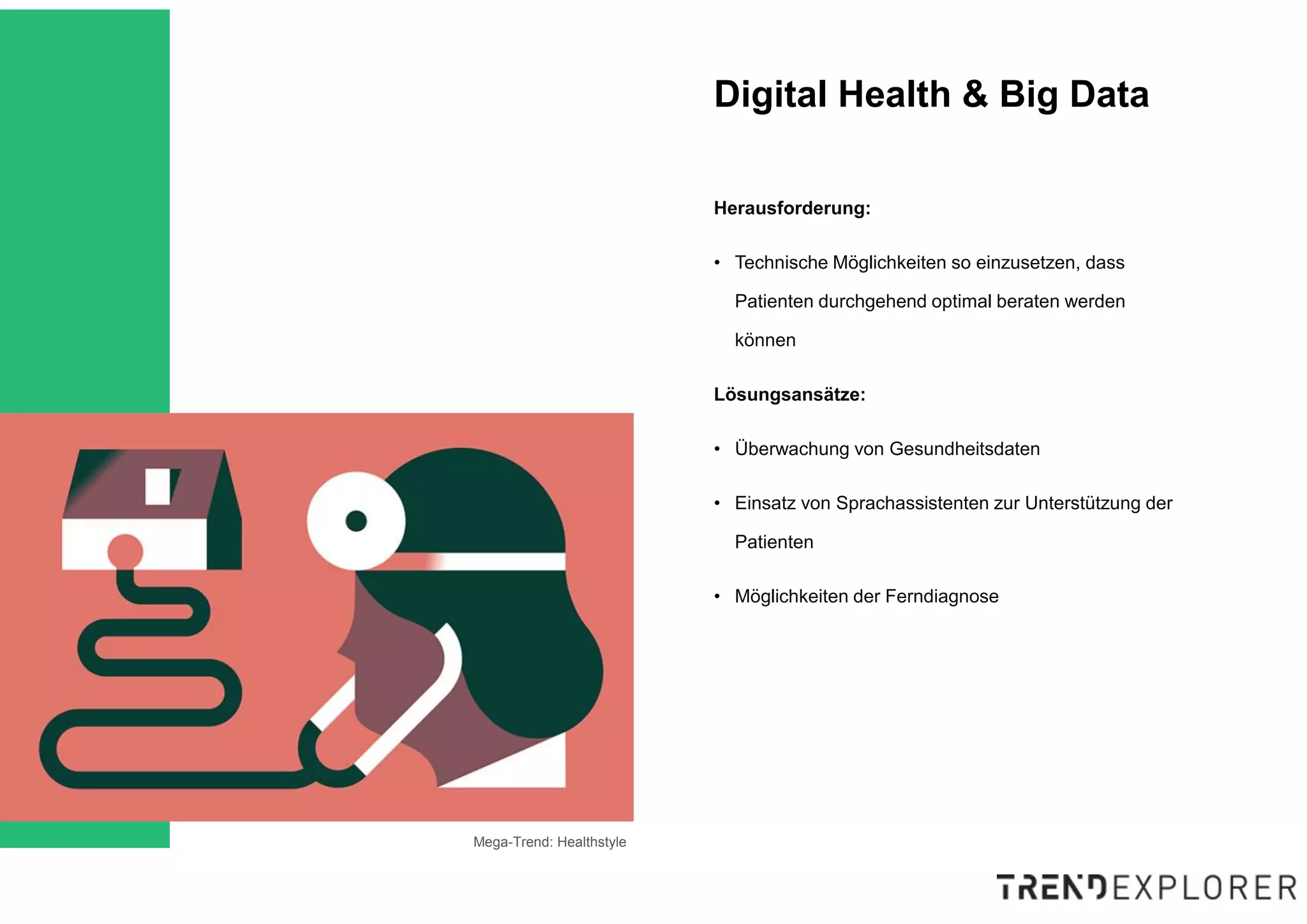 Mega-Trend: Healthstyle
Herausforderung:
• Technische Möglichkeiten so einzusetzen, dass
Patienten durchgehend optimal beraten werden
können
Lösungsansätze:
• Überwachung von Gesundheitsdaten
• Einsatz von Sprachassistenten zur Unterstützung der
Patienten
• Möglichkeiten der Ferndiagnose
Digital Health & Big Data
 
