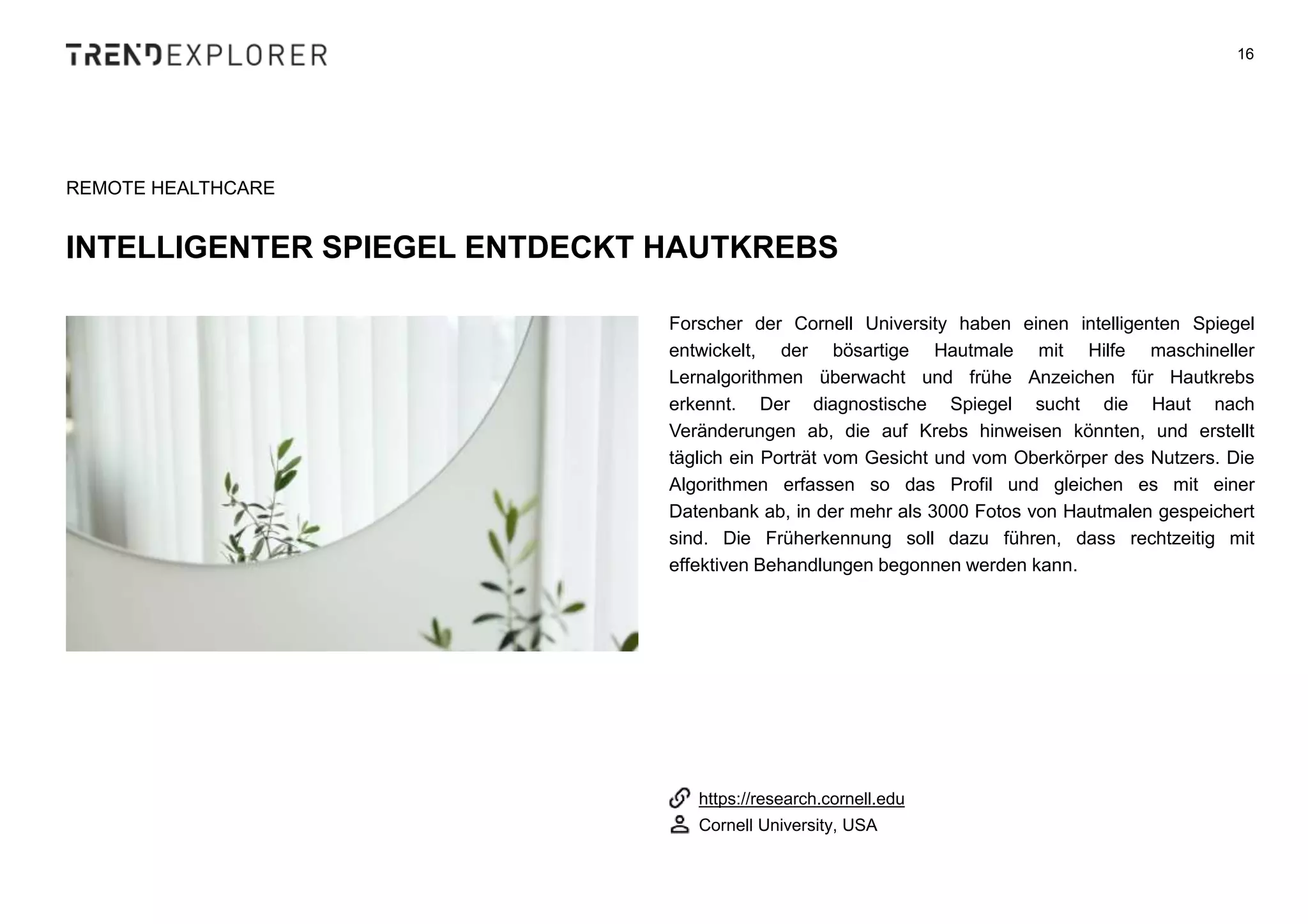 Forscher der Cornell University haben einen intelligenten Spiegel
entwickelt, der bösartige Hautmale mit Hilfe maschineller
Lernalgorithmen überwacht und frühe Anzeichen für Hautkrebs
erkennt. Der diagnostische Spiegel sucht die Haut nach
Veränderungen ab, die auf Krebs hinweisen könnten, und erstellt
täglich ein Porträt vom Gesicht und vom Oberkörper des Nutzers. Die
Algorithmen erfassen so das Profil und gleichen es mit einer
Datenbank ab, in der mehr als 3000 Fotos von Hautmalen gespeichert
sind. Die Früherkennung soll dazu führen, dass rechtzeitig mit
effektiven Behandlungen begonnen werden kann.
16
REMOTE HEALTHCARE
INTELLIGENTER SPIEGEL ENTDECKT HAUTKREBS
https://research.cornell.edu
Cornell University, USA
 