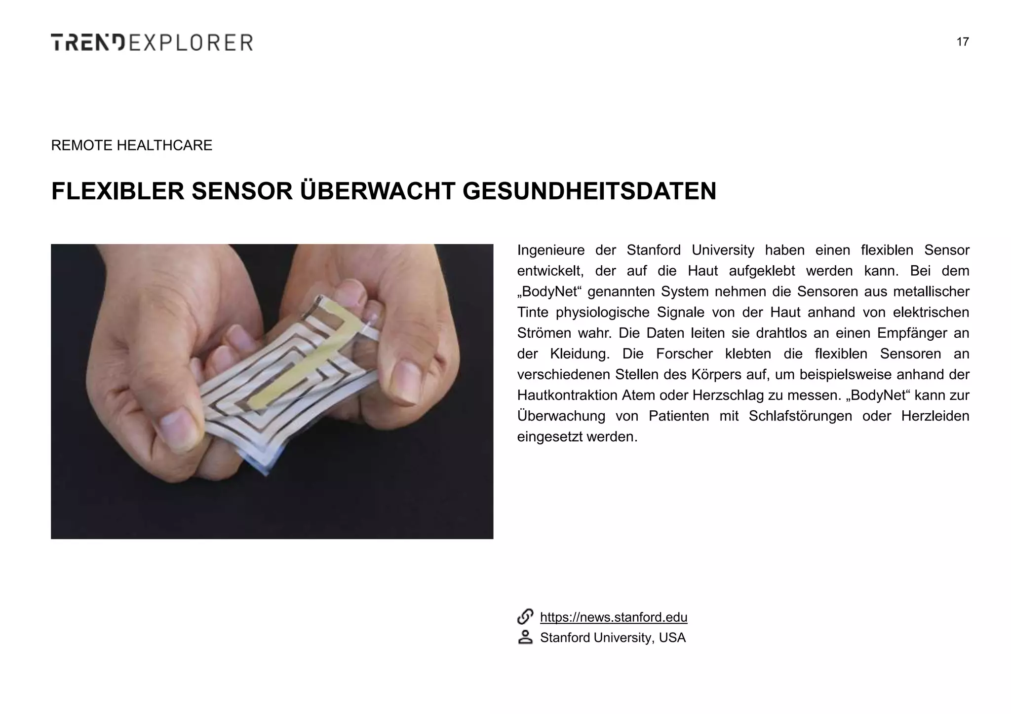 Ingenieure der Stanford University haben einen flexiblen Sensor
entwickelt, der auf die Haut aufgeklebt werden kann. Bei dem
„BodyNet“ genannten System nehmen die Sensoren aus metallischer
Tinte physiologische Signale von der Haut anhand von elektrischen
Strömen wahr. Die Daten leiten sie drahtlos an einen Empfänger an
der Kleidung. Die Forscher klebten die flexiblen Sensoren an
verschiedenen Stellen des Körpers auf, um beispielsweise anhand der
Hautkontraktion Atem oder Herzschlag zu messen. „BodyNet“ kann zur
Überwachung von Patienten mit Schlafstörungen oder Herzleiden
eingesetzt werden.
17
REMOTE HEALTHCARE
FLEXIBLER SENSOR ÜBERWACHT GESUNDHEITSDATEN
https://news.stanford.edu
Stanford University, USA
 