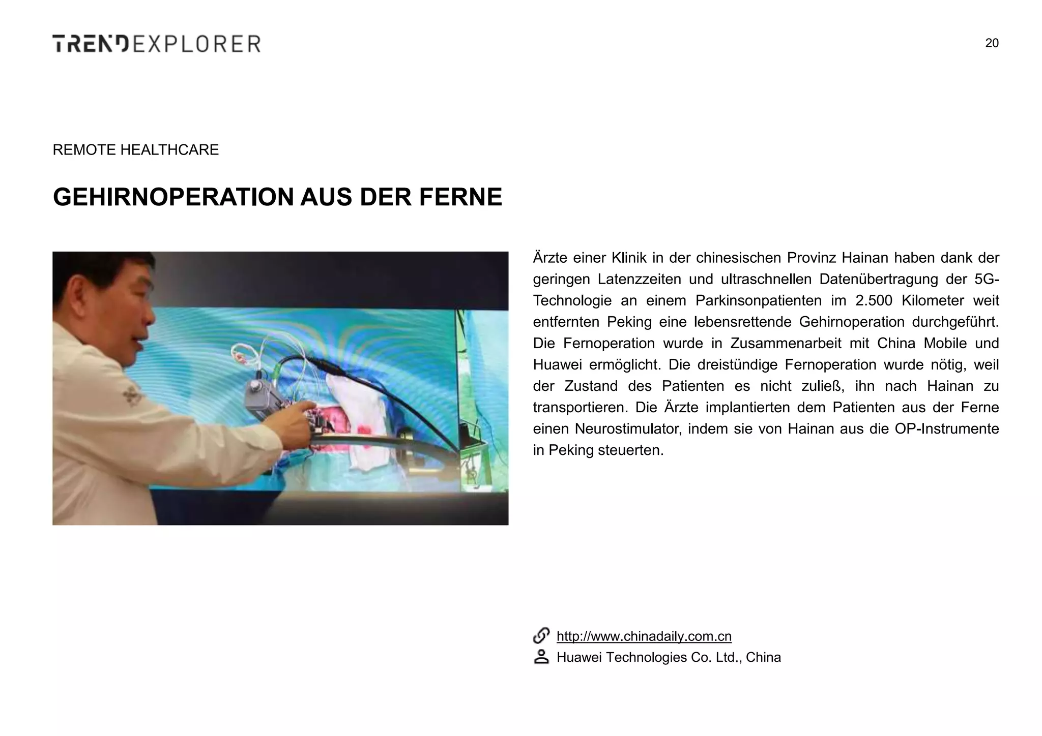 Ärzte einer Klinik in der chinesischen Provinz Hainan haben dank der
geringen Latenzzeiten und ultraschnellen Datenübertragung der 5G-
Technologie an einem Parkinsonpatienten im 2.500 Kilometer weit
entfernten Peking eine lebensrettende Gehirnoperation durchgeführt.
Die Fernoperation wurde in Zusammenarbeit mit China Mobile und
Huawei ermöglicht. Die dreistündige Fernoperation wurde nötig, weil
der Zustand des Patienten es nicht zuließ, ihn nach Hainan zu
transportieren. Die Ärzte implantierten dem Patienten aus der Ferne
einen Neurostimulator, indem sie von Hainan aus die OP-Instrumente
in Peking steuerten.
20
REMOTE HEALTHCARE
GEHIRNOPERATION AUS DER FERNE
http://www.chinadaily.com.cn
Huawei Technologies Co. Ltd., China
 