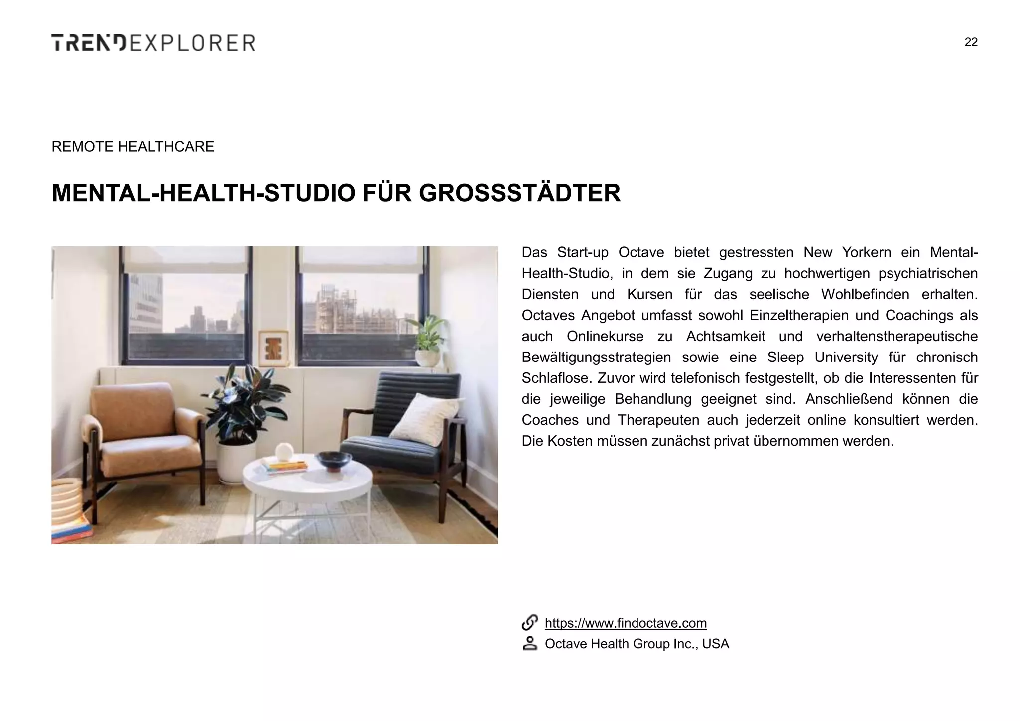 Das Start-up Octave bietet gestressten New Yorkern ein Mental-
Health-Studio, in dem sie Zugang zu hochwertigen psychiatrischen
Diensten und Kursen für das seelische Wohlbefinden erhalten.
Octaves Angebot umfasst sowohl Einzeltherapien und Coachings als
auch Onlinekurse zu Achtsamkeit und verhaltenstherapeutische
Bewältigungsstrategien sowie eine Sleep University für chronisch
Schlaflose. Zuvor wird telefonisch festgestellt, ob die Interessenten für
die jeweilige Behandlung geeignet sind. Anschließend können die
Coaches und Therapeuten auch jederzeit online konsultiert werden.
Die Kosten müssen zunächst privat übernommen werden.
22
REMOTE HEALTHCARE
MENTAL-HEALTH-STUDIO FÜR GROSSSTÄDTER
https://www.findoctave.com
Octave Health Group Inc., USA
 