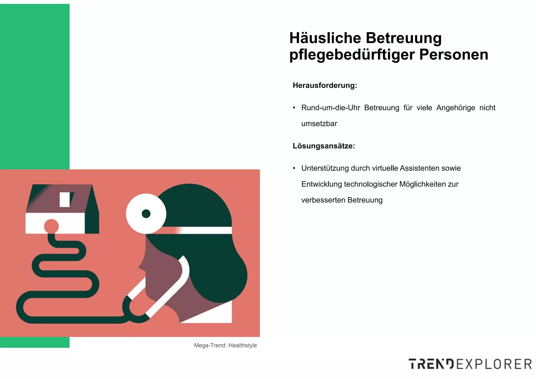 Mega-Trend: Healthstyle
Häusliche Betreuung
pflegebedürftiger Personen
Herausforderung:
• Rund-um-die-Uhr Betreuung für viele Angehörige nicht
umsetzbar
Lösungsansätze:
• Unterstützung durch virtuelle Assistenten sowie
Entwicklung technologischer Möglichkeiten zur
verbesserten Betreuung
 