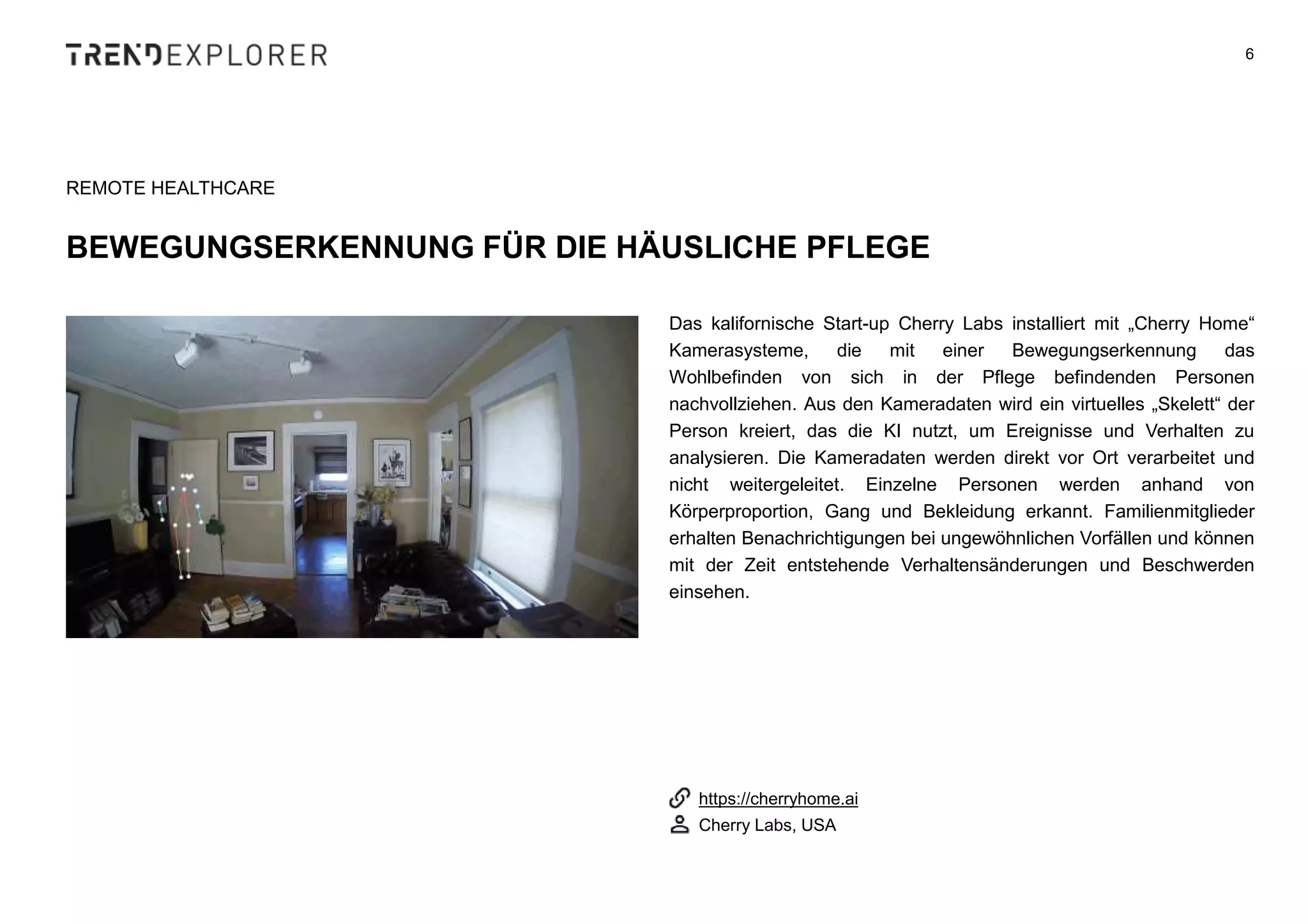 Das kalifornische Start-up Cherry Labs installiert mit „Cherry Home“
Kamerasysteme, die mit einer Bewegungserkennung das
Wohlbefinden von sich in der Pflege befindenden Personen
nachvollziehen. Aus den Kameradaten wird ein virtuelles „Skelett“ der
Person kreiert, das die KI nutzt, um Ereignisse und Verhalten zu
analysieren. Die Kameradaten werden direkt vor Ort verarbeitet und
nicht weitergeleitet. Einzelne Personen werden anhand von
Körperproportion, Gang und Bekleidung erkannt. Familienmitglieder
erhalten Benachrichtigungen bei ungewöhnlichen Vorfällen und können
mit der Zeit entstehende Verhaltensänderungen und Beschwerden
einsehen.
6
REMOTE HEALTHCARE
BEWEGUNGSERKENNUNG FÜR DIE HÄUSLICHE PFLEGE
https://cherryhome.ai
Cherry Labs, USA
 