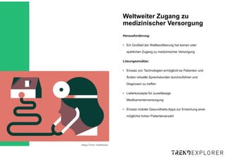 Mega-Trend: Healthstyle
Herausforderung:
• Ein Großteil der Weltbevölkerung hat keinen oder
spärlichen Zugang zu medizinischer Versorgung
Lösungsansätze:
• Einsatz von Technologien ermöglicht es Patienten und
Ärzten virtuelle Sprechstunden durchzuführen und
Diagnosen zu treffen
• Lieferkonzepte für zuverlässige
Medikamentenversorgung
• Einsatz mobiler Gesundheits-Apps zur Erreichung einer
möglichst hohen Patientenanzahl
Weltweiter Zugang zu
medizinischer Versorgung
 