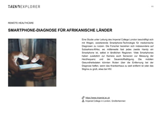 Eine Studie unter Leitung des Imperial College London beschäftigt sich
mit Wegen, exisitierende Smartphone-Technologie für medizinische
Diagnosen zu nutzen. Die Forscher beziehen sich insbesondere auf
Subsahara-Afrika, wo mittlerweile fast jedes zweite Handy ein
Smartphone ist, selbst in ländlichen Regionen. Viele Smartphones
haben zusätzlich zur Kamera auch Sensoren zur Messung der
Herzfrequenz und der Sauerstoffsättigung. Die mobilen
Gesundheitsdaten könnten Ärzten über die Entfernung bei der
Diagnose helfen, wenn das Krankenhaus zu weit entfernt ist oder das
Stigma zu groß, etwa bei HIV.
11
REMOTE HEALTHCARE
SMARTPHONE-DIAGNOSE FÜR AFRIKANISCHE LÄNDER
https://www.imperial.ac.uk
Imperial College in London, Großbritannien
 