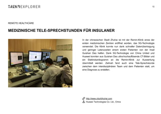 In der chinesischen Stadt Zhuhai ist mit der Remin-Klinik eines der
ersten medizinischen Zentren eröffnet worden, das 5G-Technologie
verwendet. Die Klinik konnte nun dank schneller Datenübertragung
und geringer Latenzzeiten einem ersten Patienten von der Insel
Guishan Dao helfen. Dank 5G-Technologie von China United und
Huawei konnten aus Guishan Dao ultra-hochauflösende CT-Bilder und
ein Elektrokardiogramm an die Remin-Klinik zur Auswertung
übermittelt werden. Zeitnah fand auch eine Tele-Sprechstunde
zwischen dem interdisziplinären Team und dem Patienten statt, um
eine Diagnose zu erstellen.
12
REMOTE HEALTHCARE
MEDIZINISCHE TELE-SPRECHSTUNDEN FÜR INSULANER
http://www.cityofzhuhai.com
Huawei Technologies Co. Ltd., China
 