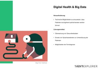 Mega-Trend: Healthstyle
Herausforderung:
• Technische Möglichkeiten so einzusetzen, dass
Patienten durchgehend optimal beraten werden
können
Lösungsansätze:
• Überwachung von Gesundheitsdaten
• Einsatz von Sprachassistenten zur Unterstützung der
Patienten
• Möglichkeiten der Ferndiagnose
Digital Health & Big Data
 
