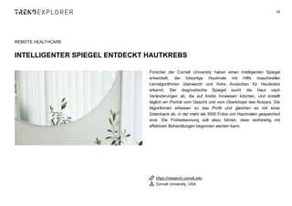 Forscher der Cornell University haben einen intelligenten Spiegel
entwickelt, der bösartige Hautmale mit Hilfe maschineller
Lernalgorithmen überwacht und frühe Anzeichen für Hautkrebs
erkennt. Der diagnostische Spiegel sucht die Haut nach
Veränderungen ab, die auf Krebs hinweisen könnten, und erstellt
täglich ein Porträt vom Gesicht und vom Oberkörper des Nutzers. Die
Algorithmen erfassen so das Profil und gleichen es mit einer
Datenbank ab, in der mehr als 3000 Fotos von Hautmalen gespeichert
sind. Die Früherkennung soll dazu führen, dass rechtzeitig mit
effektiven Behandlungen begonnen werden kann.
16
REMOTE HEALTHCARE
INTELLIGENTER SPIEGEL ENTDECKT HAUTKREBS
https://research.cornell.edu
Cornell University, USA
 