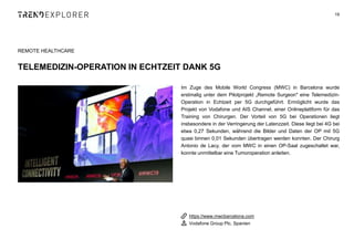 Im Zuge des Mobile World Congress (MWC) in Barcelona wurde
erstmalig unter dem Pilotprojekt „Remote Surgeon" eine Telemedizin-
Operation in Echtzeit per 5G durchgeführt. Ermöglicht wurde das
Projekt von Vodafone und AIS Channel, einer Onlineplattform für das
Training von Chirurgen. Der Vorteil von 5G bei Operationen liegt
insbesondere in der Verringerung der Latenzzeit. Diese liegt bei 4G bei
etwa 0,27 Sekunden, während die Bilder und Daten der OP mit 5G
quasi binnen 0,01 Sekunden übertragen werden konnten. Der Chirurg
Antonio de Lacy, der vom MWC in einen OP-Saal zugeschaltet war,
konnte unmittelbar eine Tumoroperation anleiten.
19
REMOTE HEALTHCARE
TELEMEDIZIN-OPERATION IN ECHTZEIT DANK 5G
https://www.mwcbarcelona.com
Vodafone Group Plc, Spanien
 