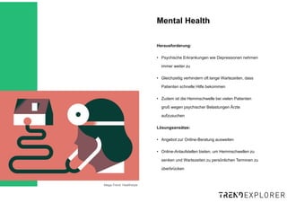 Mega-Trend: Healthstyle
Herausforderung:
• Psychische Erkrankungen wie Depressionen nehmen
immer weiter zu
• Gleichzeitig verhindern oft lange Wartezeiten, dass
Patienten schnelle Hilfe bekommen
• Zudem ist die Hemmschwelle bei vielen Patienten
groß wegen psychischer Belastungen Ärzte
aufzusuchen
Lösungsansätze:
• Angebot zur Online-Beratung ausweiten
• Online-Anlaufstellen bieten, um Hemmschwellen zu
senken und Wartezeiten zu persönlichen Terminen zu
überbrücken
Mental Health
 
