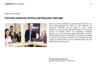 Shout ist der britische Ableger der amerikanischen Crisis Text Line,
einem Beratungsangebot per SMS für junge Menschen mit
psychischen Problemen. Um den Service zu nutzen, müssen
Menschen in einer psychischen Notsituation SHOUT an eine Nummer
senden. Die Anfragen werden von ausgebildeten Freiwilligen
bearbeitet, die sich so schnell wie möglich zurückmelden. Sie sind in
Gesprächsführung trainiert, um Betroffene zu beruhigen und Hoffnung
zu machen. Die Konversation endet erst, wenn der Nutzer an einem
ruhigen und sicheren Platz ist. Auf der Webseite finden sich auch
Atemtechniken und andere Tipps.
23
REMOTE HEALTHCARE
PSYCHOLOGISCHE NOTFALLBETREUUNG PER SMS
https://www.giveusashout.org
Mental Health Innovations, Großbritannien
 