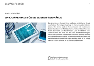 Das Unternehmen Medically Home aus Boston errichtet unter Einsatz
verschiedener Technologien kurzfristig ein Krankenhaus bei Patienten
daheim. Der Service stellt ein Krankenhausbett mit medizinischen
Geräten bereit sowie ein Tablet zur Kommunikation mit dem Team aus
Ärzten, Schwestern und Koordinatoren. Über die Plattform Cesia
Continuum kann das Team aus der Ferne die Medikamentengabe
steuern oder bestimmte Patientenwerte überprüfen. Weiteres Personal
besucht die Patienten zu Hause, um Rehamaßnahmen anzuleiten oder
sie im Haushalt zu unterstützen. Laut Medically Home ist ihr Service
bis zu 30 Prozent günstiger als ein Krankenhausaufenthalt.
9
REMOTE HEALTHCARE
EIN KRANKENHAUS FÜR DIE EIGENEN VIER WÄNDE
https://www.medicallyhome.com
Medically Home Group Inc., USA
 