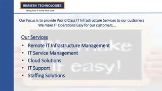 • Remote IT Infrastructure Management
• IT Service Management
• Cloud Solutions
• IT Support
• Staffing Solutions
Our Focus is to provide World Class IT Infrastructure Services to our customers
We make IT Operations Easy for our customers….
Our Services
 