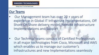 Our Teams
• Our Management team has over 20 + years of
experience in Global IT Infrastrure implementations, Off
Shore On Shore delivery model, Remote Infrastructure
Implementations and Support
• Our Technical teams consists of Certified Professionals
in all major technologies from Cisco, Microsoft and AWS
which enables us to manage our customer’s
Infrastructures and new Implementations seamlessly
 