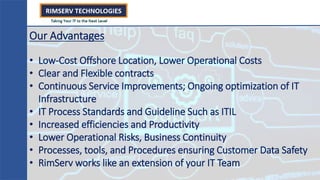 Our Advantages
• Low-Cost Offshore Location, Lower Operational Costs
• Clear and Flexible contracts
• Continuous Service Improvements; Ongoing optimization of IT
Infrastructure
• IT Process Standards and Guideline Such as ITIL
• Increased efficiencies and Productivity
• Lower Operational Risks, Business Continuity
• Processes, tools, and Procedures ensuring Customer Data Safety
• RimServ works like an extension of your IT Team
 