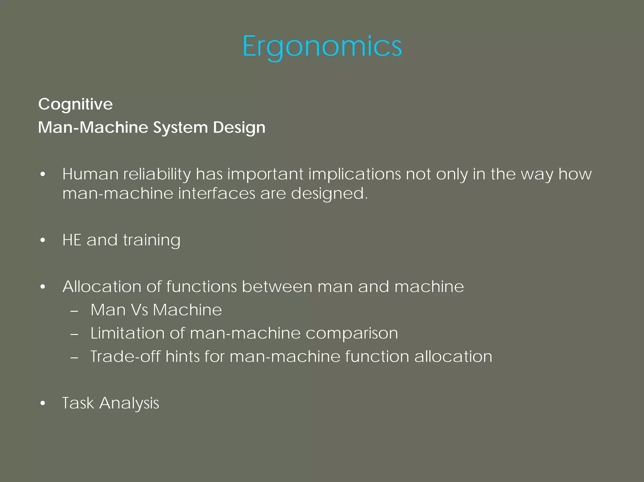 Ergonomics
Cognitive
Man-Machine System Design

• Human reliability has important implications not only in the way how
  man-machine interfaces are designed.

• HE and training

• Allocation of functions between man and machine
   – Man Vs Machine
   – Limitation of man-machine comparison
   – Trade-off hints for man-machine function allocation

• Task Analysis
 