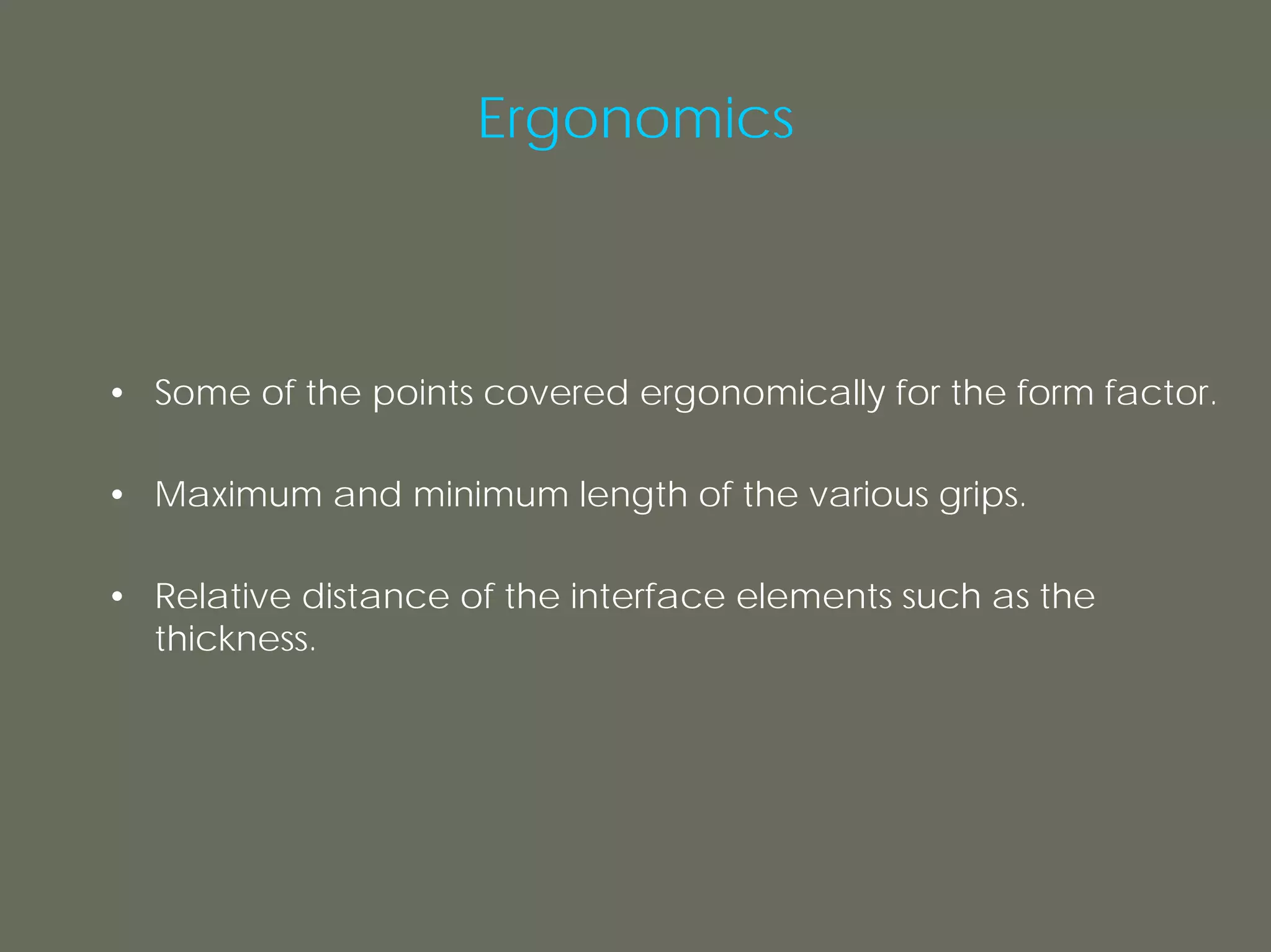Ergonomics



• Some of the points covered ergonomically for the form factor.

• Maximum and minimum length of the various grips.

• Relative distance of the interface elements such as the
  thickness.
 