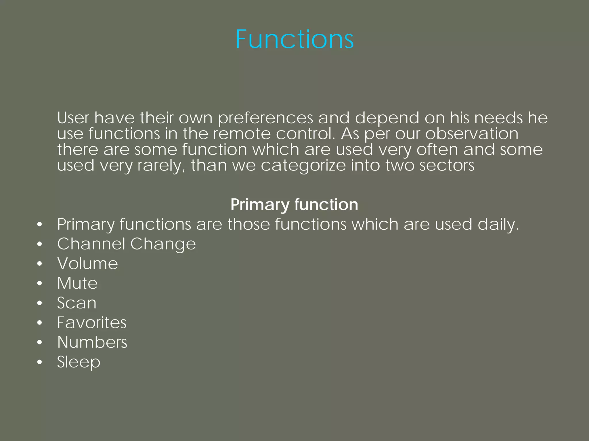 Functions

    User have their own preferences and depend on his needs he
    use functions in the remote control. As per our observation
    there are some function which are used very often and some
    used very rarely, than we categorize into two sectors

                           Primary function
•   Primary functions are those functions which are used daily.
•   Channel Change
•   Volume
•   Mute
•   Scan
•   Favorites
•   Numbers
•   Sleep
 