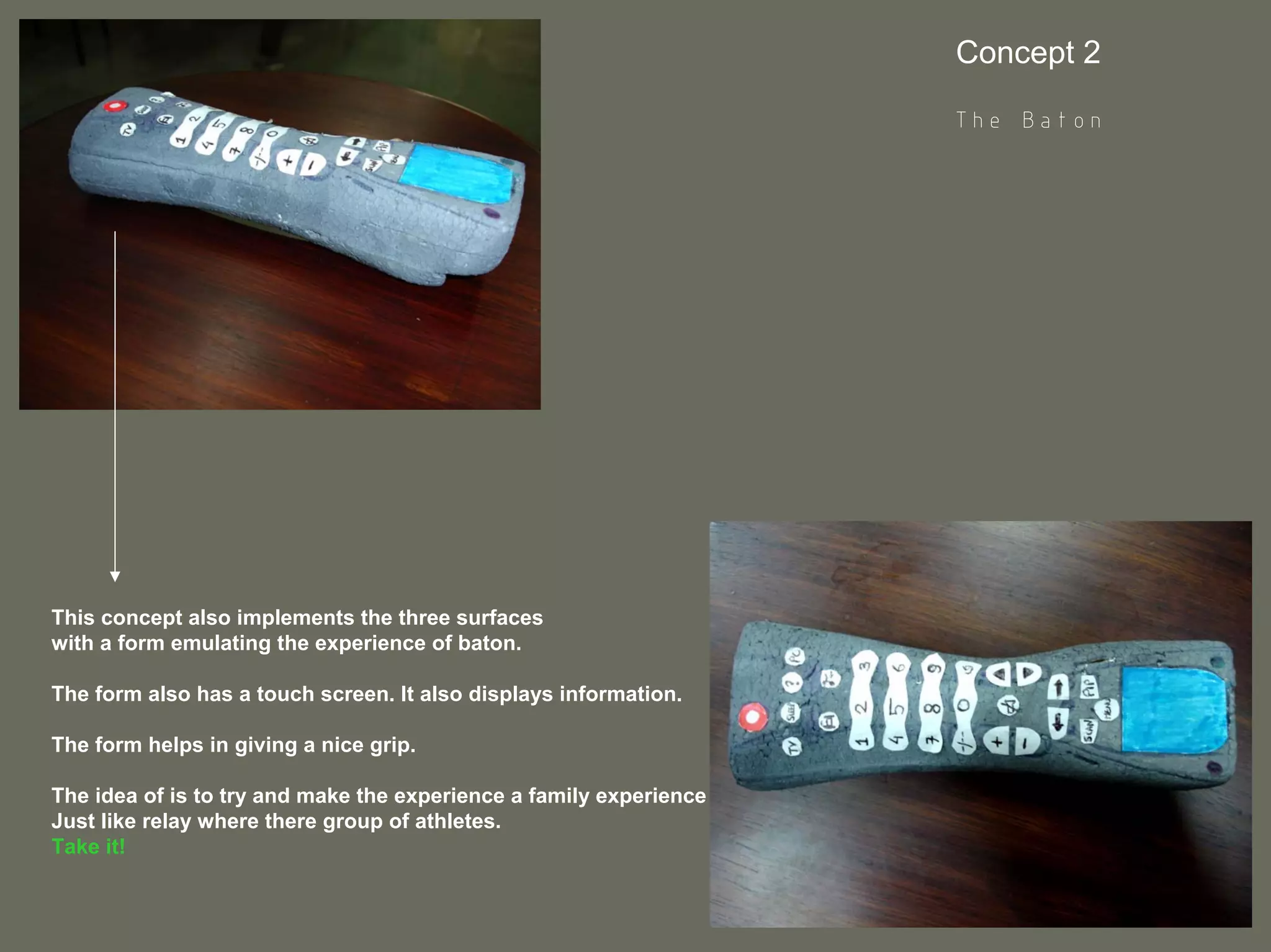 Concept 2

                                                                    The Baton




This concept also implements the three surfaces
with a form emulating the experience of baton.

The form also has a touch screen. It also displays information.

The form helps in giving a nice grip.

The idea of is to try and make the experience a family experience
Just like relay where there group of athletes.
Take it!
 