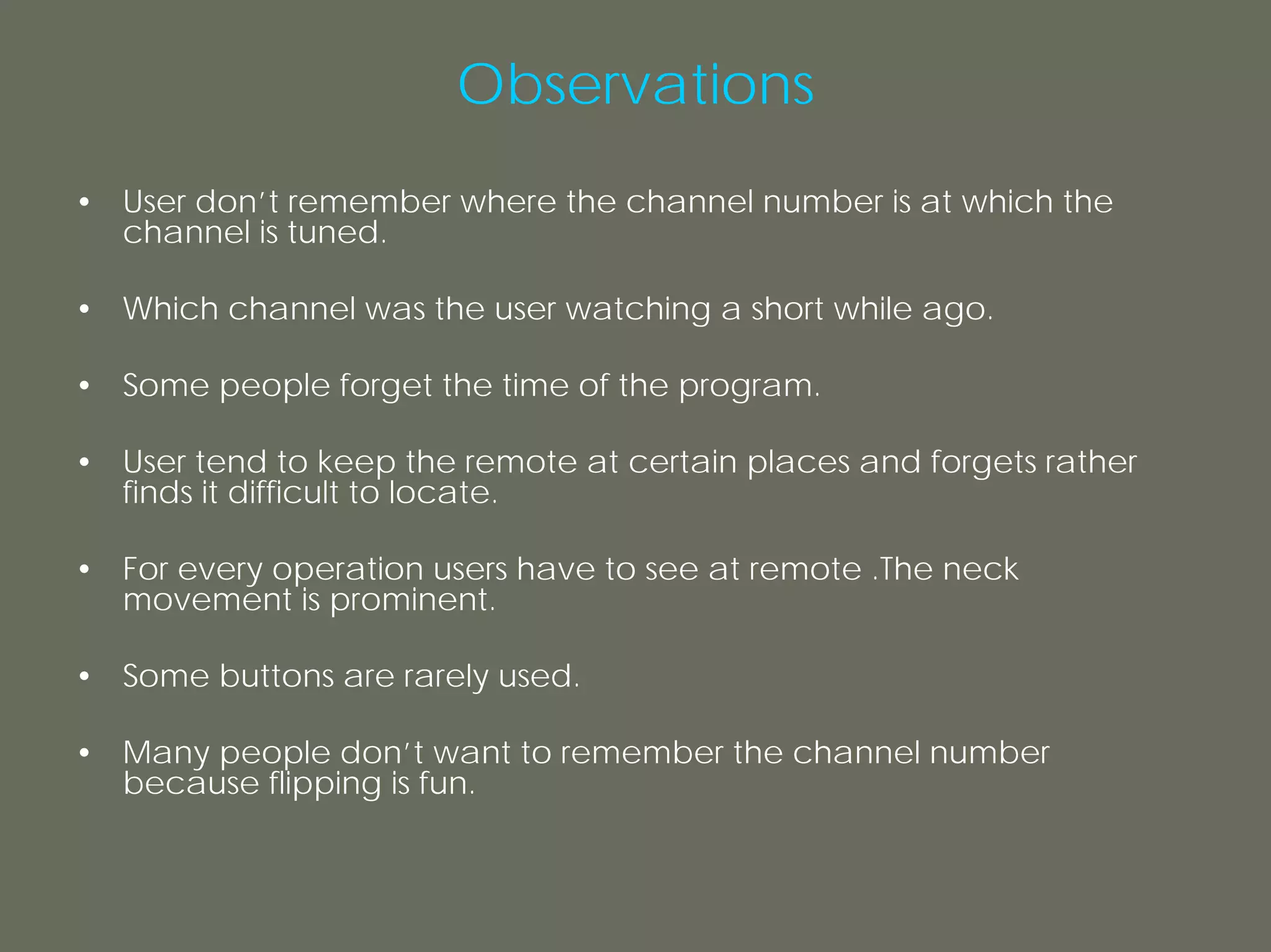 Observations
• User don’t remember where the channel number is at which the
  channel is tuned.

• Which channel was the user watching a short while ago.

• Some people forget the time of the program.

• User tend to keep the remote at certain places and forgets rather
  finds it difficult to locate.

• For every operation users have to see at remote .The neck
  movement is prominent.

• Some buttons are rarely used.

• Many people don’t want to remember the channel number
  because flipping is fun.
 