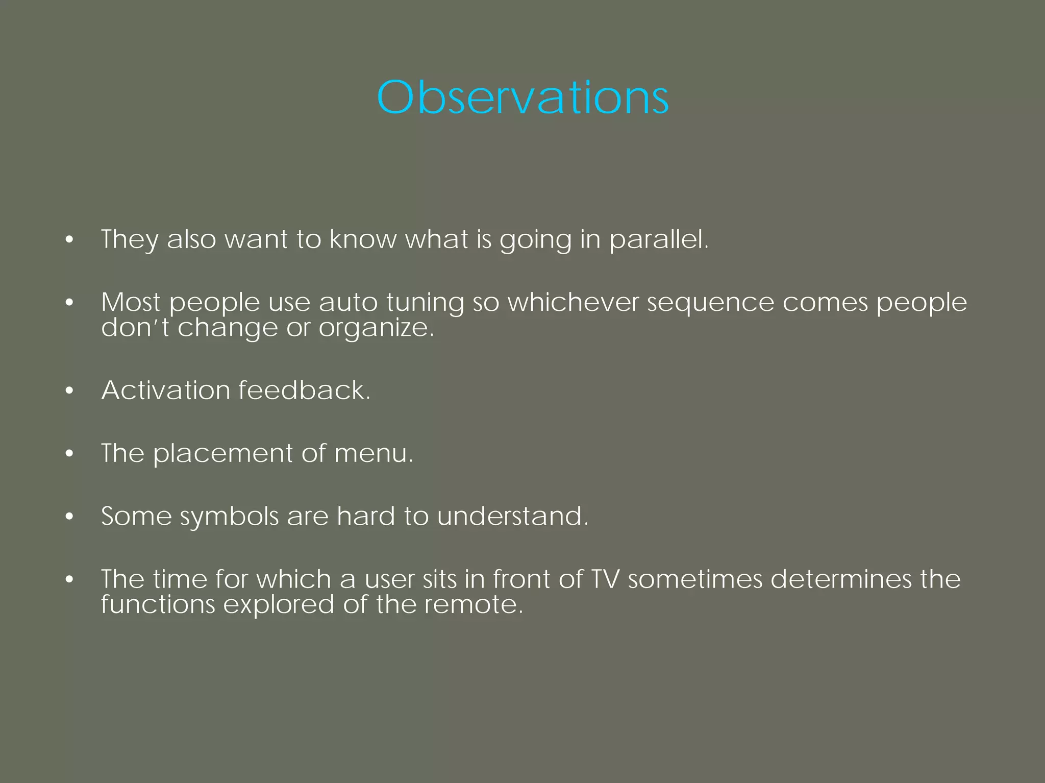 Observations

• They also want to know what is going in parallel.

• Most people use auto tuning so whichever sequence comes people
  don’t change or organize.

• Activation feedback.

• The placement of menu.

• Some symbols are hard to understand.

• The time for which a user sits in front of TV sometimes determines the
  functions explored of the remote.
 