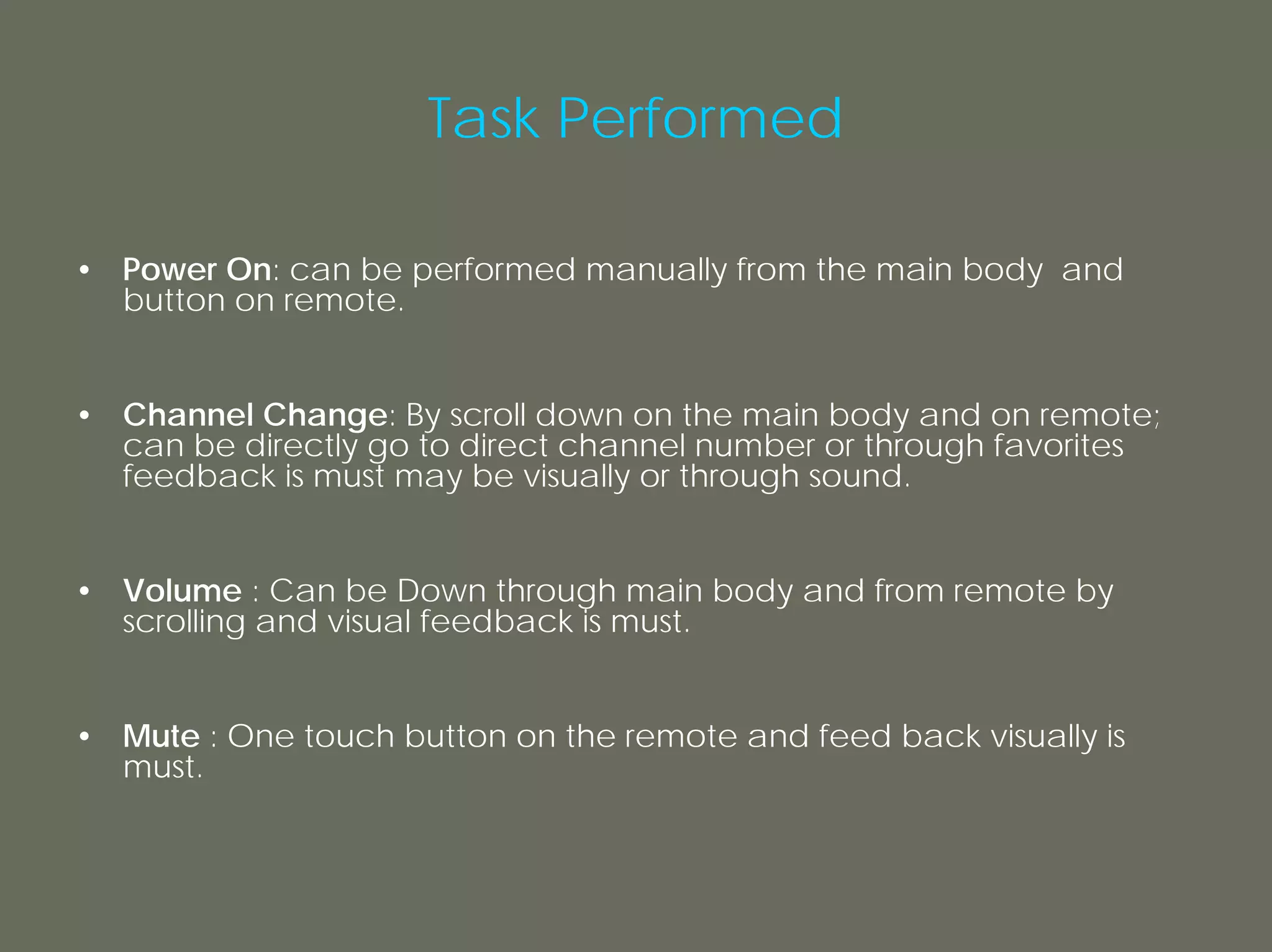 Task Performed

• Power On: can be performed manually from the main body and
  button on remote.


• Channel Change: By scroll down on the main body and on remote;
  can be directly go to direct channel number or through favorites
  feedback is must may be visually or through sound.


• Volume : Can be Down through main body and from remote by
  scrolling and visual feedback is must.


• Mute : One touch button on the remote and feed back visually is
  must.
 