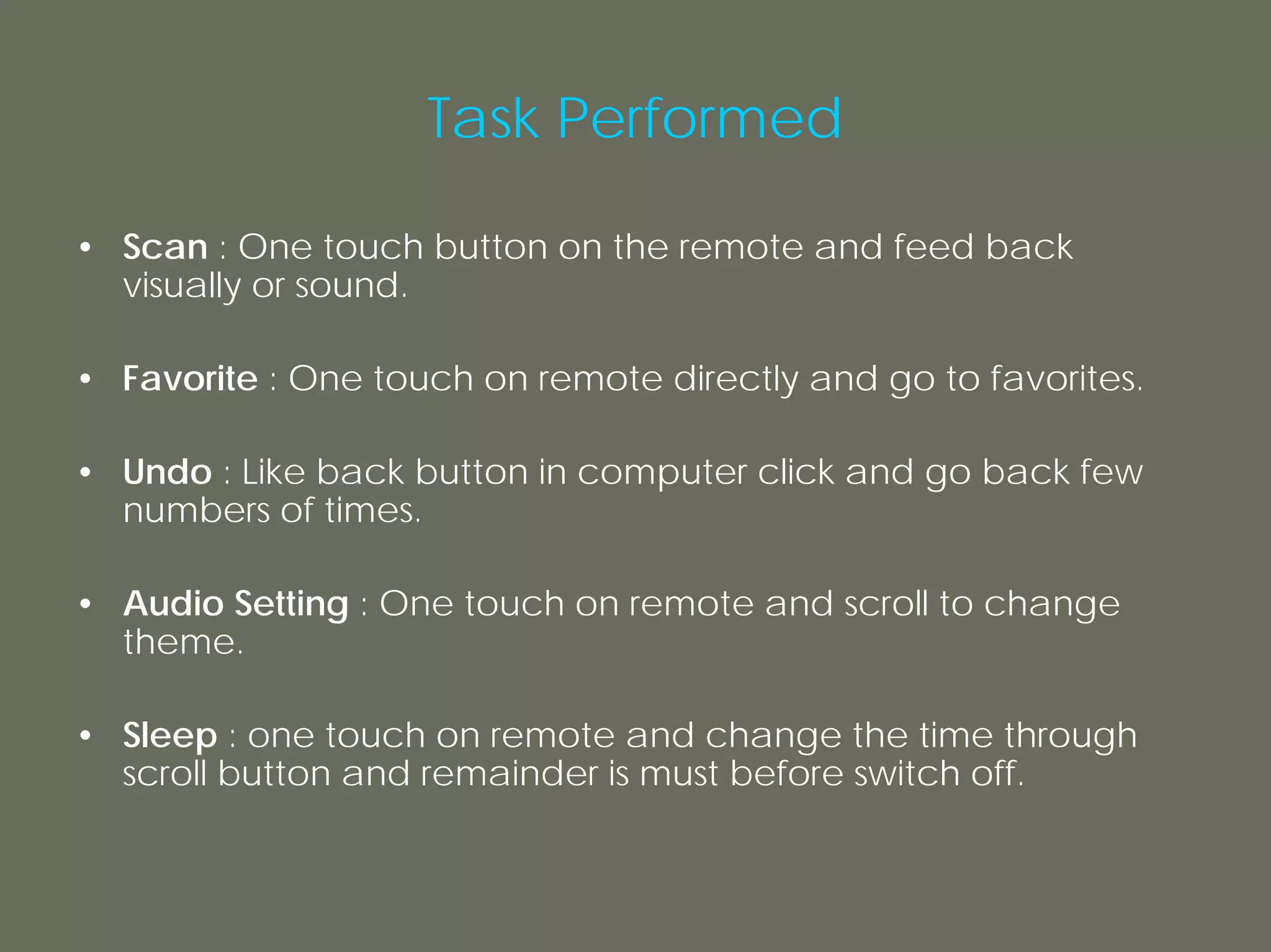 Task Performed

• Scan : One touch button on the remote and feed back
  visually or sound.

• Favorite : One touch on remote directly and go to favorites.

• Undo : Like back button in computer click and go back few
  numbers of times.

• Audio Setting : One touch on remote and scroll to change
  theme.

• Sleep : one touch on remote and change the time through
  scroll button and remainder is must before switch off.
 