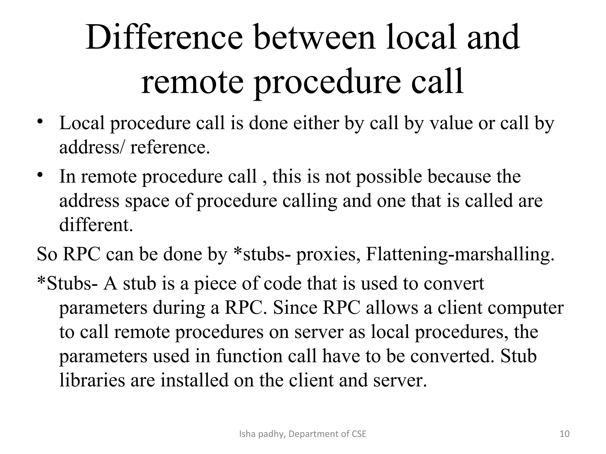 Difference between local and
remote procedure call
• Local procedure call is done either by call by value or call by
address/ reference.
• In remote procedure call , this is not possible because the
address space of procedure calling and one that is called are
different.
So RPC can be done by *stubs- proxies, Flattening-marshalling.
*Stubs- A stub is a piece of code that is used to convert
parameters during a RPC. Since RPC allows a client computer
to call remote procedures on server as local procedures, the
parameters used in function call have to be converted. Stub
libraries are installed on the client and server.
10Isha padhy, Department of CSE
 