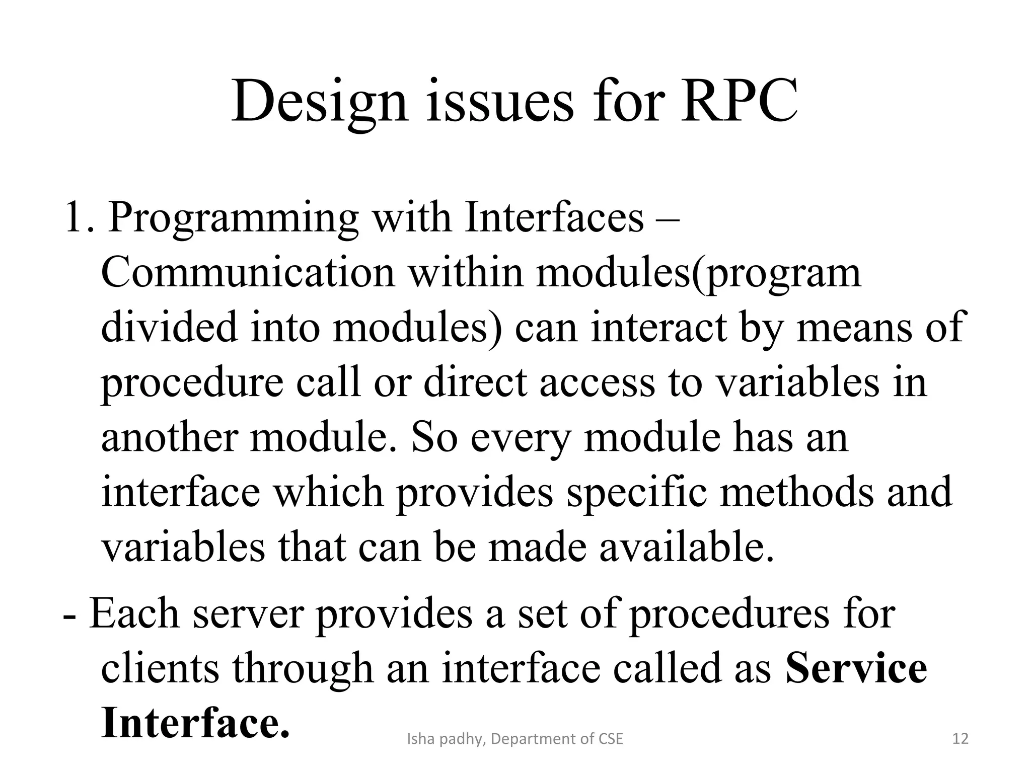 Design issues for RPC
1. Programming with Interfaces –
Communication within modules(program
divided into modules) can interact by means of
procedure call or direct access to variables in
another module. So every module has an
interface which provides specific methods and
variables that can be made available.
- Each server provides a set of procedures for
clients through an interface called as Service
Interface. 12Isha padhy, Department of CSE
 