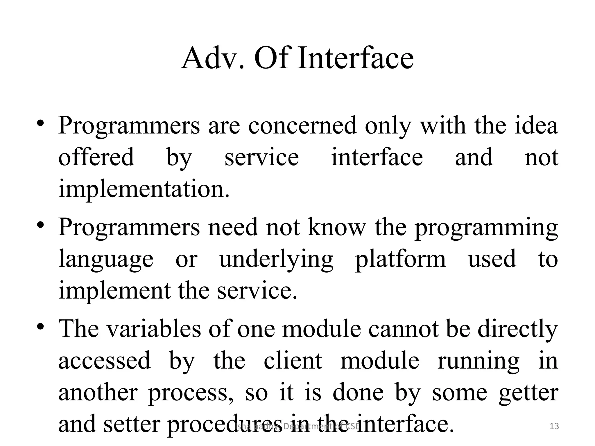 Adv. Of Interface
• Programmers are concerned only with the idea
offered by service interface and not
implementation.
• Programmers need not know the programming
language or underlying platform used to
implement the service.
• The variables of one module cannot be directly
accessed by the client module running in
another process, so it is done by some getter
and setter procedures in the interface. 13Isha padhy, Department of CSE
 