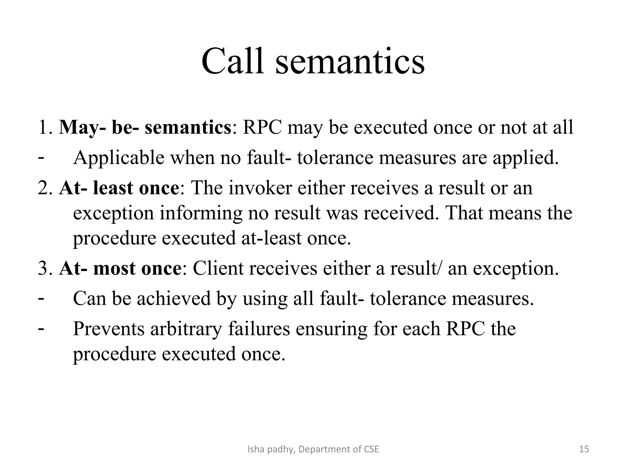 Call semantics
1. May- be- semantics: RPC may be executed once or not at all
- Applicable when no fault- tolerance measures are applied.
2. At- least once: The invoker either receives a result or an
exception informing no result was received. That means the
procedure executed at-least once.
3. At- most once: Client receives either a result/ an exception.
- Can be achieved by using all fault- tolerance measures.
- Prevents arbitrary failures ensuring for each RPC the
procedure executed once.
15Isha padhy, Department of CSE
 