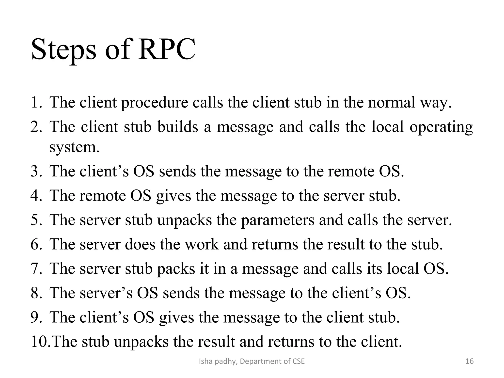 Steps of RPC
1. The client procedure calls the client stub in the normal way.
2. The client stub builds a message and calls the local operating
system.
3. The client’s OS sends the message to the remote OS.
4. The remote OS gives the message to the server stub.
5. The server stub unpacks the parameters and calls the server.
6. The server does the work and returns the result to the stub.
7. The server stub packs it in a message and calls its local OS.
8. The server’s OS sends the message to the client’s OS.
9. The client’s OS gives the message to the client stub.
10.The stub unpacks the result and returns to the client.
16Isha padhy, Department of CSE
 