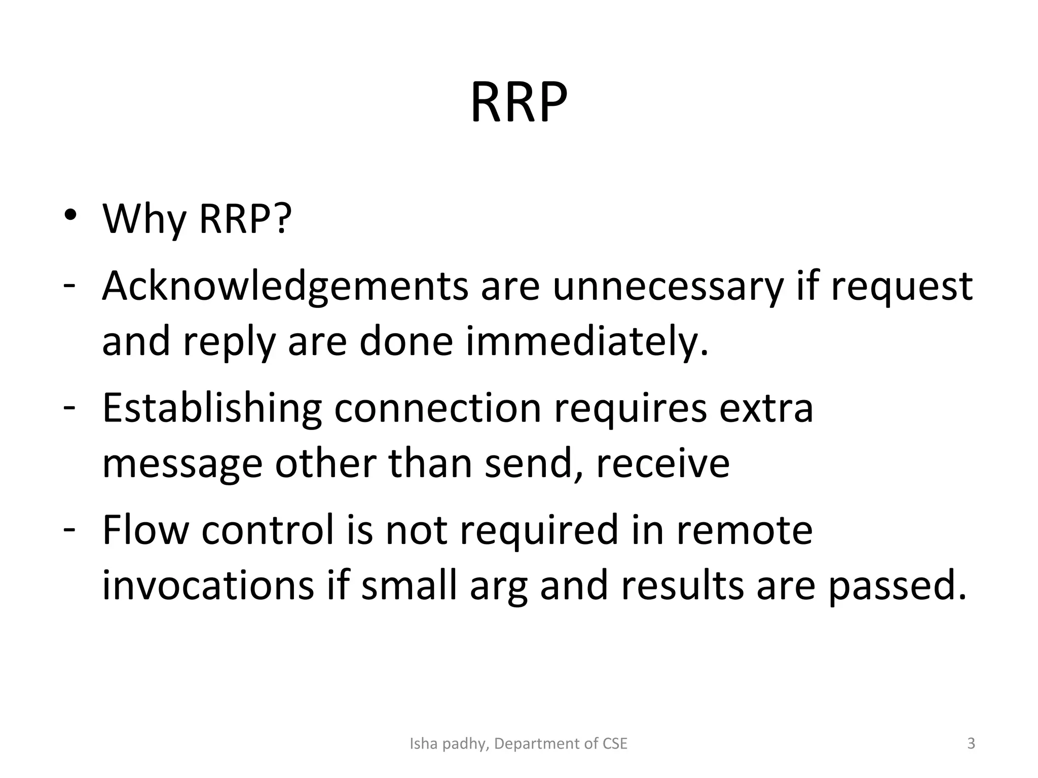 RRP
• Why RRP?
- Acknowledgements are unnecessary if request
and reply are done immediately.
- Establishing connection requires extra
message other than send, receive
- Flow control is not required in remote
invocations if small arg and results are passed.
3Isha padhy, Department of CSE
 