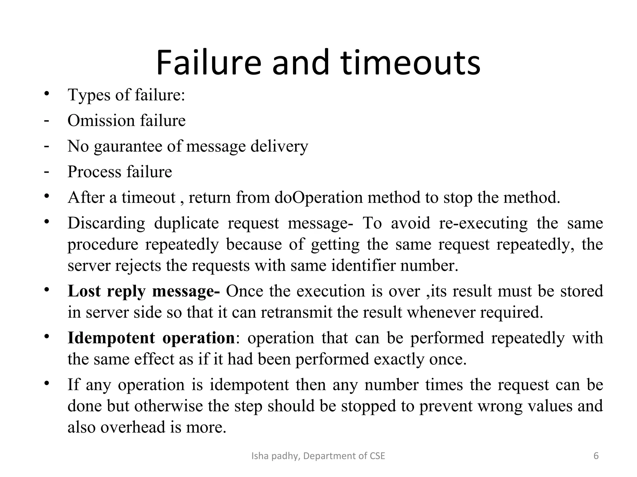 Failure and timeouts
• Types of failure:
- Omission failure
- No gaurantee of message delivery
- Process failure
• After a timeout , return from doOperation method to stop the method.
• Discarding duplicate request message- To avoid re-executing the same
procedure repeatedly because of getting the same request repeatedly, the
server rejects the requests with same identifier number.
• Lost reply message- Once the execution is over ,its result must be stored
in server side so that it can retransmit the result whenever required.
• Idempotent operation: operation that can be performed repeatedly with
the same effect as if it had been performed exactly once.
• If any operation is idempotent then any number times the request can be
done but otherwise the step should be stopped to prevent wrong values and
also overhead is more.
6Isha padhy, Department of CSE
 