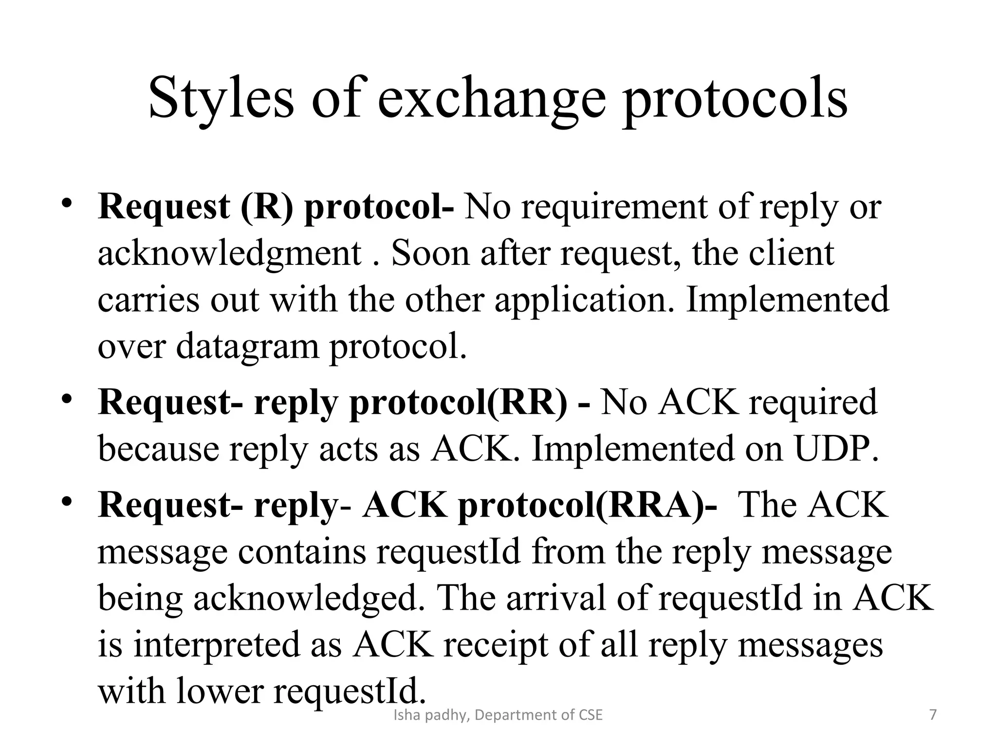 Styles of exchange protocols
• Request (R) protocol- No requirement of reply or
acknowledgment . Soon after request, the client
carries out with the other application. Implemented
over datagram protocol.
• Request- reply protocol(RR) - No ACK required
because reply acts as ACK. Implemented on UDP.
• Request- reply- ACK protocol(RRA)- The ACK
message contains requestId from the reply message
being acknowledged. The arrival of requestId in ACK
is interpreted as ACK receipt of all reply messages
with lower requestId. 7Isha padhy, Department of CSE
 