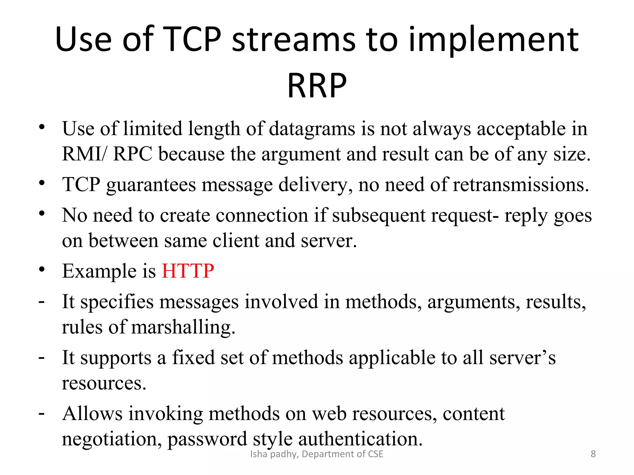 Use of TCP streams to implement
RRP
• Use of limited length of datagrams is not always acceptable in
RMI/ RPC because the argument and result can be of any size.
• TCP guarantees message delivery, no need of retransmissions.
• No need to create connection if subsequent request- reply goes
on between same client and server.
• Example is HTTP
- It specifies messages involved in methods, arguments, results,
rules of marshalling.
- It supports a fixed set of methods applicable to all server’s
resources.
- Allows invoking methods on web resources, content
negotiation, password style authentication.
8Isha padhy, Department of CSE
 