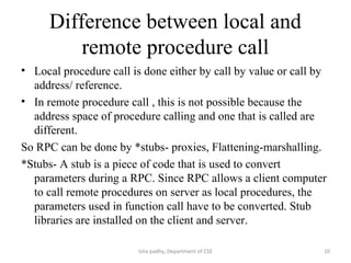 Difference between local and
remote procedure call
• Local procedure call is done either by call by value or call by
address/ reference.
• In remote procedure call , this is not possible because the
address space of procedure calling and one that is called are
different.
So RPC can be done by *stubs- proxies, Flattening-marshalling.
*Stubs- A stub is a piece of code that is used to convert
parameters during a RPC. Since RPC allows a client computer
to call remote procedures on server as local procedures, the
parameters used in function call have to be converted. Stub
libraries are installed on the client and server.
10Isha padhy, Department of CSE
 