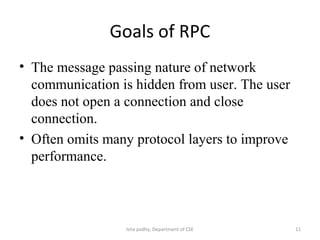 Goals of RPC
• The message passing nature of network
communication is hidden from user. The user
does not open a connection and close
connection.
• Often omits many protocol layers to improve
performance.
11Isha padhy, Department of CSE
 