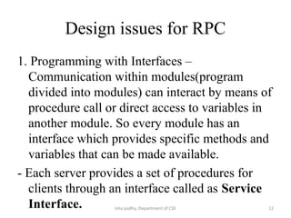 Design issues for RPC
1. Programming with Interfaces –
Communication within modules(program
divided into modules) can interact by means of
procedure call or direct access to variables in
another module. So every module has an
interface which provides specific methods and
variables that can be made available.
- Each server provides a set of procedures for
clients through an interface called as Service
Interface. 12Isha padhy, Department of CSE
 