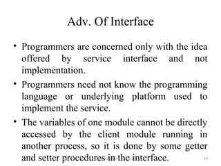 Adv. Of Interface
• Programmers are concerned only with the idea
offered by service interface and not
implementation.
• Programmers need not know the programming
language or underlying platform used to
implement the service.
• The variables of one module cannot be directly
accessed by the client module running in
another process, so it is done by some getter
and setter procedures in the interface. 13Isha padhy, Department of CSE
 