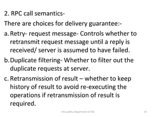 2. RPC call semantics-
There are choices for delivery guarantee:-
a.Retry- request message- Controls whether to
retransmit request message until a reply is
received/ server is assumed to have failed.
b.Duplicate filtering- Whether to filter out the
duplicate requests at server.
c. Retransmission of result – whether to keep
history of result to avoid re-executing the
operations if retransmission of result is
required.
14Isha padhy, Department of CSE
 