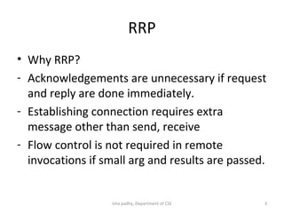 RRP
• Why RRP?
- Acknowledgements are unnecessary if request
and reply are done immediately.
- Establishing connection requires extra
message other than send, receive
- Flow control is not required in remote
invocations if small arg and results are passed.
3Isha padhy, Department of CSE
 