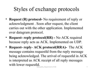 Styles of exchange protocols
• Request (R) protocol- No requirement of reply or
acknowledgment . Soon after request, the client
carries out with the other application. Implemented
over datagram protocol.
• Request- reply protocol(RR) - No ACK required
because reply acts as ACK. Implemented on UDP.
• Request- reply- ACK protocol(RRA)- The ACK
message contains requestId from the reply message
being acknowledged. The arrival of requestId in ACK
is interpreted as ACK receipt of all reply messages
with lower requestId. 7Isha padhy, Department of CSE
 