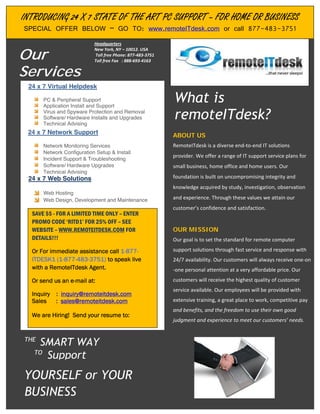INTRODUCING 24 X 77 STATE OF THE ART PC SUPPORT ––FOR HOME OR BUSINESS
INTRODUCING 24 X STATE OF THE ART PC SUPPORT FOR HOME OR BUSINESS
J
J
    SPECIAL OFFER BELOW – GO TO: www.remoteITdesk.com or call 877-483-3751
    SPECIAL OFFER BELOW – GO TO: www.remoteITdesk.com or call 877-483-3751
                                Headquarters


Our
                               Headquarters
                               New York, NY –– 10012. USA
                                New York, NY 10012. USA
                                Toll free Phone: 877 483 3751
                               Toll free Phone: 877 483 3751



Services
                               Toll free Fax : : 888693 4163
                                Toll free Fax 888 693 4163




    24 x 7 Virtual Helpdesk
    24 x 7 Virtual Helpdesk

          PC & Peripheral Support
          PC & Peripheral Support
          Application Install and Support
          Application Install and Support
                                                                What is
                                                                What is
          Virus and Spyware Protection and Removal
          Virus and Spyware Protection and Removal
          Software/ Hardware Installs and Upgrades
          Software/ Hardware Installs and Upgrades
          Technical Advising
          Technical Advising
                                                                remoteITdesk?
                                                                remoteITdesk?
    24 x 7 Network Support
    24 x 7 Network Support                                       ABOUT US
                                                                ABOUT US
           Network Monitoring Services
          Network Monitoring Services                           RemoteITdesk isis a diverse end to end IT solutions
                                                                 RemoteITdesk a diverse end to end IT solutions
           Network Configuration Setup & Install
          Network Configuration Setup & Install
           Incident Support & Troubleshooting
                                                                provider. We offer a a range of IT support service plans for
                                                                 provider. We offer range of IT support service plans for
          Incident Support & Troubleshooting
           Software/ Hardware Upgrades
          Software/ Hardware Upgrades                            small business, home office and home users. Our
                                                                small business, home office and home users. Our
           Technical Advising
          Technical Advising
    24 x 7 Web Solutions
    24 x 7 Web Solutions                                         foundation built on uncompromising integrity and
                                                                foundation isis built on uncompromising integrity and
                                                                 knowledge acquired by study, investigation, observation
                                                                knowledge acquired by study, investigation, observation
          Web Hosting
          Web Hosting
          Web Design, Development and Maintenance
          Web Design, Development and Maintenance                and experience. Through these values we attain our
                                                                and experience. Through these values we attain our
                                                                 customer’s confidence and satisfaction.
                                                                customer’s confidence and satisfaction.
     SAVE $$ --FOR A LIMITED TIME ONLY ––ENTER
     SAVE $$ FOR A LIMITED TIME ONLY ENTER
     PROMO CODE ‘RITD1’ FOR 25% OFF ––SEE
     PROMO CODE ‘RITD1’ FOR 25% OFF SEE
     WEBSITE – WWW.REMOTEITDESK.COM FOR
     WEBSITE – WWW.REMOTEITDESK.COM FOR                          OUR MISSION
                                                                OUR MISSION
     DETAILS!!!
     DETAILS!!!                                                 Our goal isis to set the standard for remote computer
                                                                 Our goal to set the standard for remote computer

     Or For immediate assistance call 1-877-
     Or For immediate assistance call 1-877-                     support solutions through fast service and response with
                                                                support solutions through fast service and response with
     ITDESK1 (1-877-483-3751) to speak live
     ITDESK1 (1-877-483-3751) to speak live                      24/7 availability. Our customers will always receive one on
                                                                24/7 availability. Our customers will always receive one on
     with a RemoteITdesk Agent.
     with a RemoteITdesk Agent.                                 one personal attention atat a very affordable price. Our
                                                                 one personal attention a very affordable price. Our
     Or send us an e-mail at:
     Or send us an e-mail at:                                   customers will receive the highest quality ofof customer
                                                                 customers will receive the highest quality customer
                                                                 service available. Our employees will be provided with
                                                                service available. Our employees will be provided with
     Inquiry :: inquiry@remoteitdesk.com
     Inquiry     inquiry@remoteitdesk.com
     Sales :: sales@remoteitdesk.com
     Sales       sales@remoteitdesk.com                          extensive training, great place to work, competitive pay
                                                                extensive training, a a great place to work, competitive pay
                                                                and benefits, and the freedom toto use their own good
                                                                 and benefits, and the freedom use their own good
     We are Hiring! Send your resume to:
     We are Hiring! Send your resume to:
                                                                judgment and experience toto meet our customers’ needs.
                                                                  judgment and experience meet our customers’ needs.


    THE
    THE
        SMART WAY
       SMART WAY
      TO
      TO
         Support
         Support
    YOURSELF or YOUR
    YOURSELF or YOUR
    BUSINESS
    BUSINESS
 