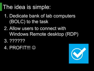 The idea is simple:
1. Dedicate bank of lab computers
   (BOLC) to the task
2. Allow users to connect with
   Windows Remote desktop (RDP)
3. ??????
4. PROFIT!!! 
 