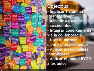 Objectius
- Implicar l’alumnat
interaccionant
- Accedir a escenaris
inaccessibles
- Integrar coneixements
via la col·laboració
- Usar el mètode
científic en problemes
- Aplicar metodologies
innovadores
- Aplicar el model BYOD
a les aules
 