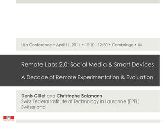 LiLa Conference • April 11, 2011 • 12:10 - 12:30 • Cambridge • UK




Remote Labs 2.0: Social Media & Smart Devices

A Decade of Remote Experimentation & Evaluation


Denis Gillet and Christophe Salzmann
Swiss Federal Institute of Technology in Lausanne (EPFL)
Switzerland

                                                                    1
 